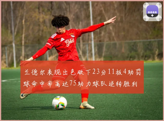 兰德尔表现出色砍下23分11板4助罚球命中率高达75助力球队逆转胜利