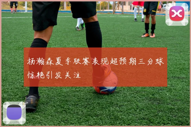 杨瀚森夏季联赛表现超预期三分球惊艳引发关注