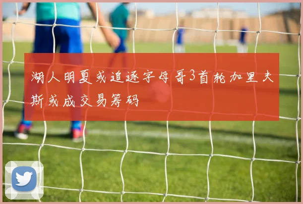 湖人明夏或追逐字母哥3首轮加里夫斯或成交易筹码