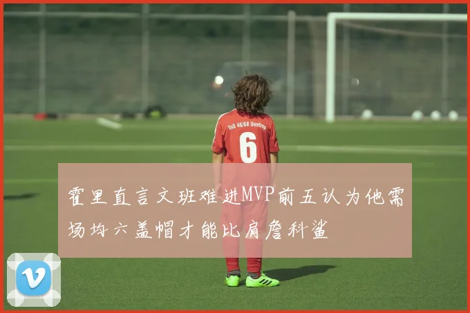 霍里直言文班难进MVP前五认为他需场均六盖帽才能比肩詹科鲨