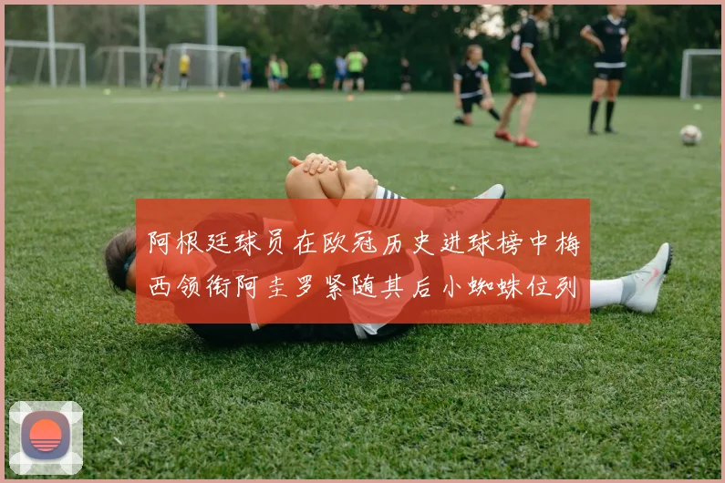 阿根廷球员在欧冠历史进球榜中梅西领衔阿圭罗紧随其后小蜘蛛位列第七