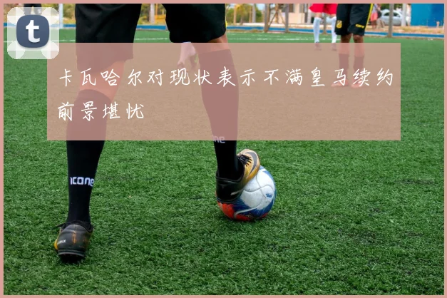 卡瓦哈尔对现状表示不满皇马续约前景堪忧