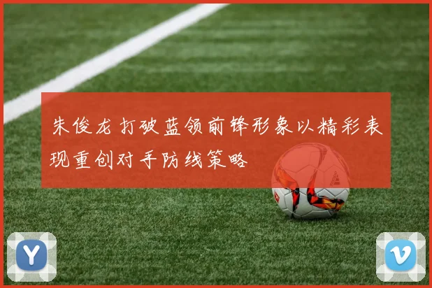 朱俊龙打破蓝领前锋形象以精彩表现重创对手防线策略