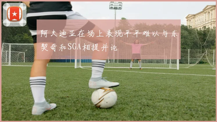 阿夫迪亚在场上表现平平难以与东契奇和SGA相提并论