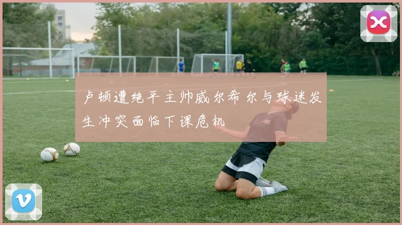 卢顿遭绝平主帅威尔希尔与球迷发生冲突面临下课危机