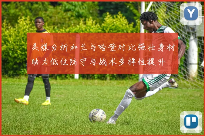 美媒分析加兰与哈登对比强壮身材助力低位防守与战术多样性提升
