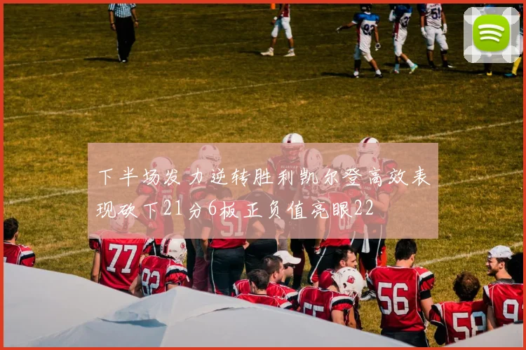 下半场发力逆转胜利凯尔登高效表现砍下21分6板正负值亮眼22