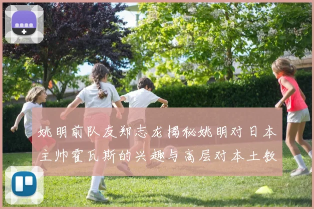 姚明前队友郑志龙揭秘姚明对日本主帅霍瓦斯的兴趣与高层对本土教练的偏好