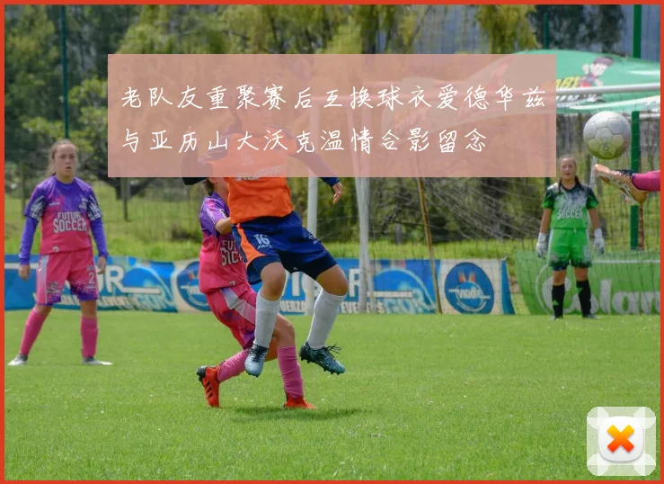 老队友重聚赛后互换球衣爱德华兹与亚历山大沃克温情合影留念