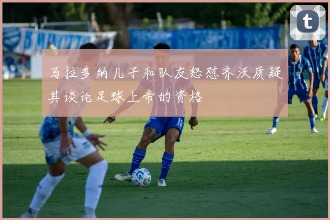 马拉多纳儿子和队友怒怼齐沃质疑其谈论足球上帝的资格